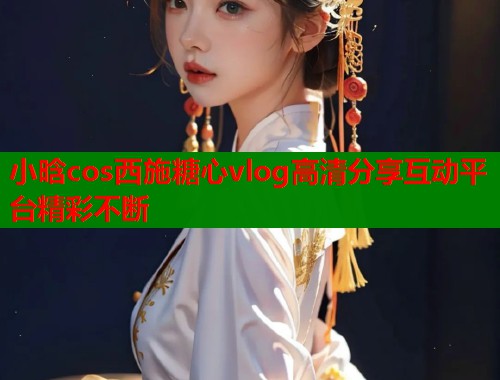 小晗cos西施糖心vlog高清分享互动平台精彩不断  第1张