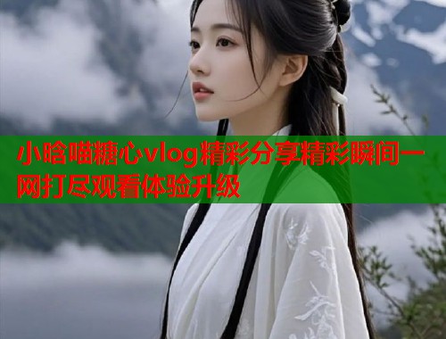 小晗喵糖心vlog精彩分享精彩瞬间一网打尽观看体验升级  第1张