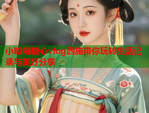 小晗喵糖心vlog西施带你玩转生活记录与美好分享