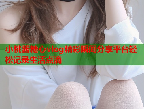 小桃酱糖心vlog精彩瞬间分享平台轻松记录生活点滴