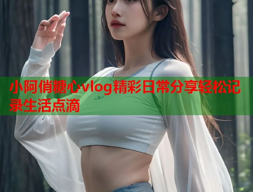 小阿俏糖心vlog精彩日常分享轻松记录生活点滴