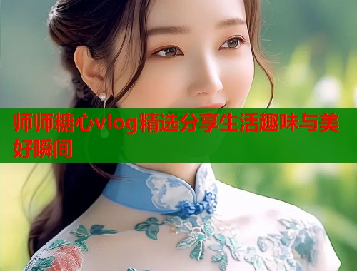 师师糖心vlog精选分享生活趣味与美好瞬间  第2张