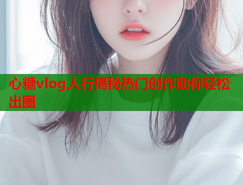 心糖vlog人行揭秘热门创作助你轻松出圈  第2张