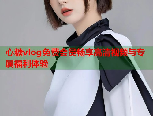 心糖vlog免费会员畅享高清视频与专属福利体验