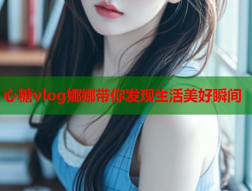心糖vlog娜娜带你发现生活美好瞬间  第2张