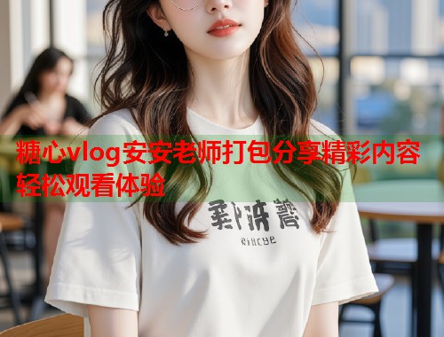 糖心vlog安安老师打包分享精彩内容轻松观看体验