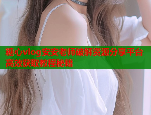 糖心vlog安安老师破解资源分享平台高效获取教程秘籍  第1张