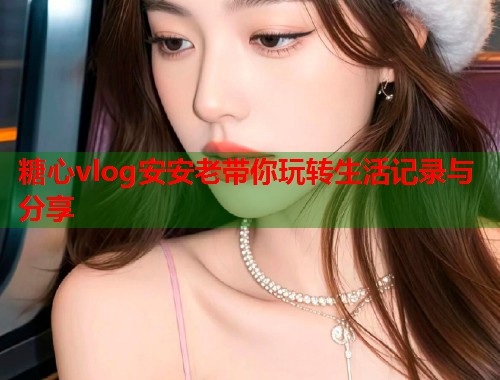 糖心vlog安安老带你玩转生活记录与分享  第2张