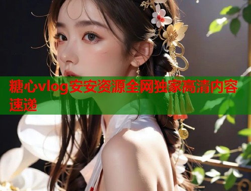 糖心vlog安安资源全网独家高清内容速递