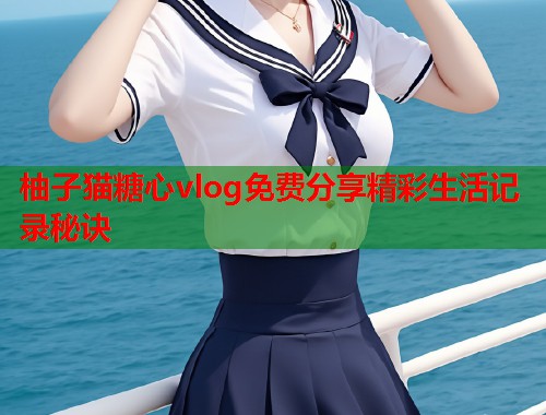 柚子猫糖心vlog免费分享精彩生活记录秘诀