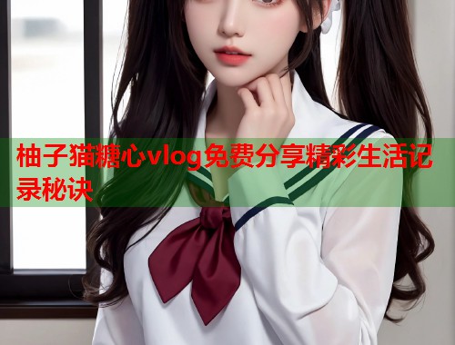 柚子猫糖心vlog免费分享精彩生活记录秘诀  第2张