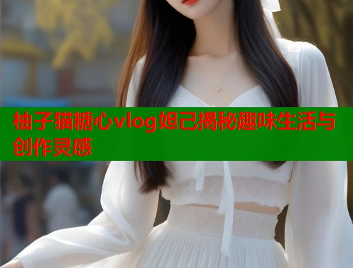 柚子猫糖心vlog妲己揭秘趣味生活与创作灵感  第1张