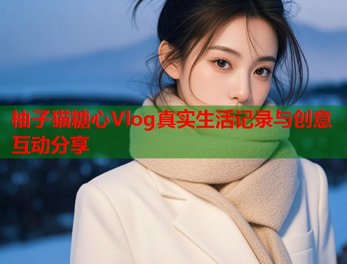 柚子猫糖心Vlog真实生活记录与创意互动分享