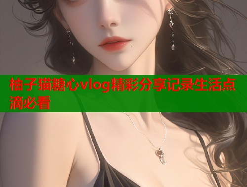 柚子猫糖心vlog精彩分享记录生活点滴必看