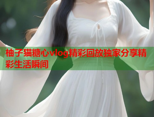 柚子猫糖心vlog精彩回放独家分享精彩生活瞬间  第2张