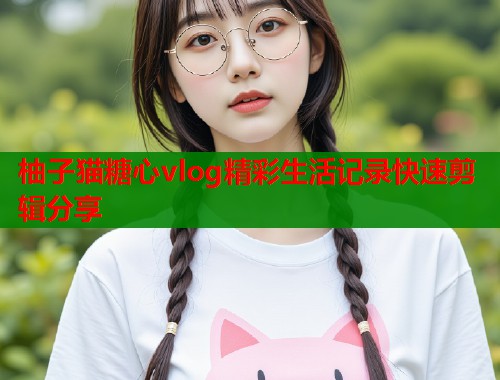 柚子猫糖心vlog精彩生活记录快速剪辑分享