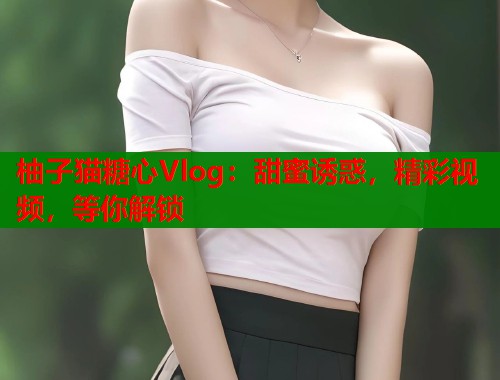 柚子猫糖心Vlog：甜蜜诱惑，精彩视频，等你解锁