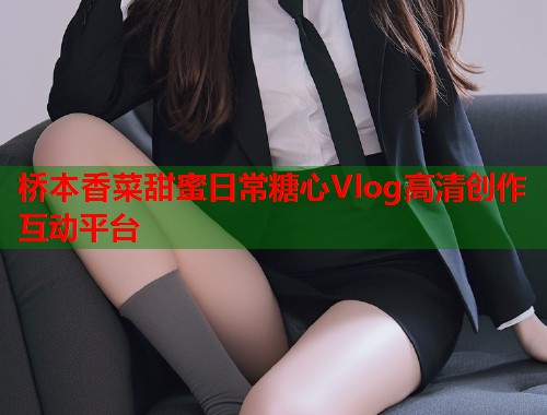 桥本香菜甜蜜日常糖心Vlog高清创作互动平台