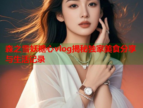 森之雪妖糖心vlog揭秘独家美食分享与生活记录