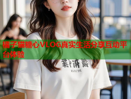 橘子猫糖心VLOG真实生活分享互动平台体验