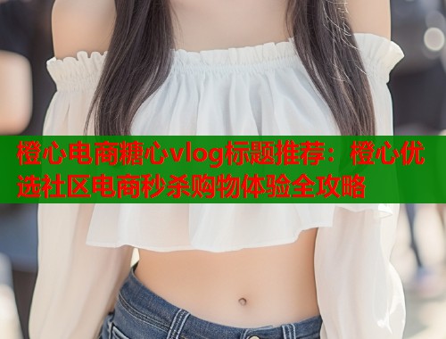 橙心电商糖心vlog标题推荐：橙心优选社区电商秒杀购物体验全攻略