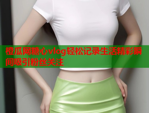 橙瓜网糖心vlog轻松记录生活精彩瞬间吸引粉丝关注  第1张