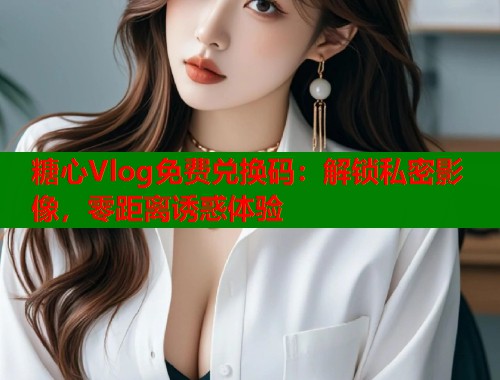 糖心Vlog免费兑换码：解锁私密影像，零距离诱惑体验