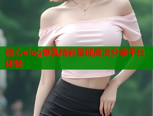 糖心vlog爆乳精彩呈现高清分享平台体验