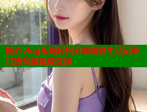 糖心vlog版网轻松分享精彩生活记录打造专属视频空间