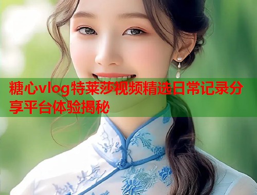 糖心vlog特莱莎视频精选日常记录分享平台体验揭秘