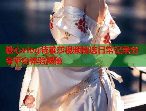 糖心vlog特莱莎视频精选日常记录分享平台体验揭秘  第2张