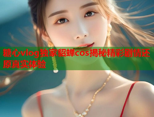 糖心vlog独家貂蝉cos揭秘精彩剧情还原真实体验