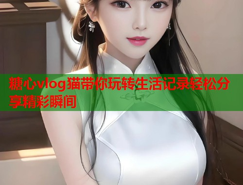 糖心vlog猫带你玩转生活记录轻松分享精彩瞬间