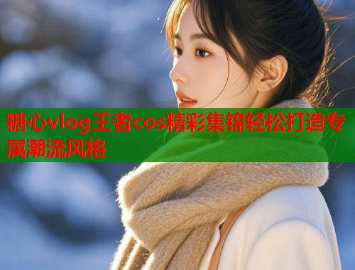 糖心vlog王者cos精彩集锦轻松打造专属潮流风格  第2张