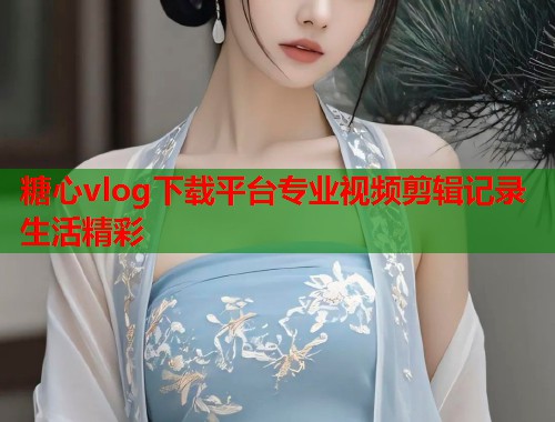 糖心vlog下载平台专业视频剪辑记录生活精彩