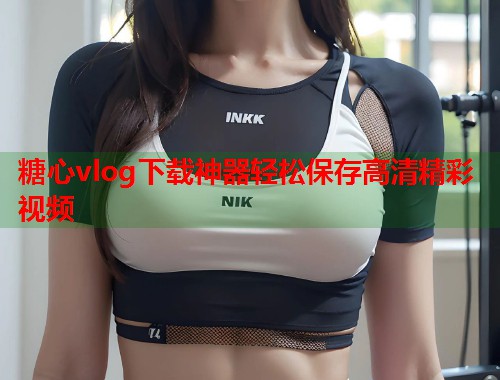 糖心vlog下载神器轻松保存高清精彩视频