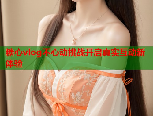 糖心vlog不心动挑战开启真实互动新体验  第2张