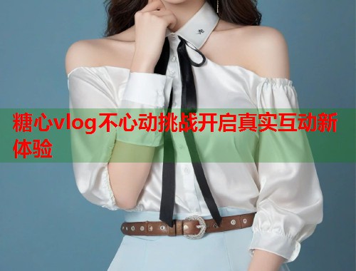 糖心vlog不心动挑战开启真实互动新体验