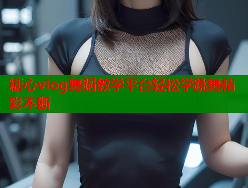 糖心vlog舞蹈教学平台轻松学跳舞精彩不断