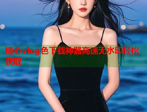 糖心vlog色下载神器高速无水印轻松获取