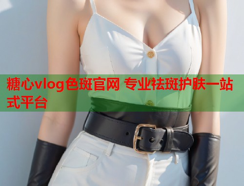 糖心vlog色斑官网 专业祛斑护肤一站式平台