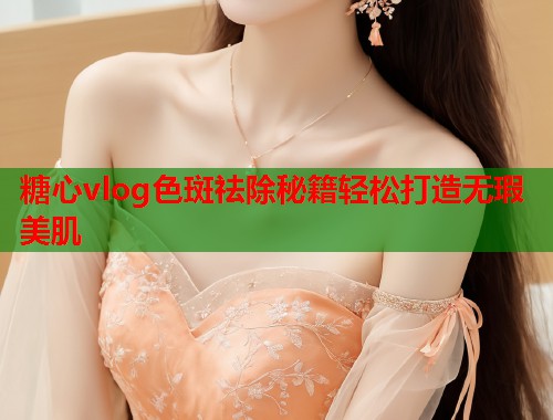 糖心vlog色斑祛除秘籍轻松打造无瑕美肌