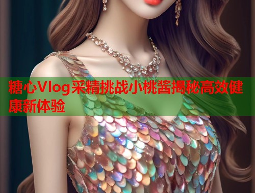 糖心Vlog采精挑战小桃酱揭秘高效健康新体验