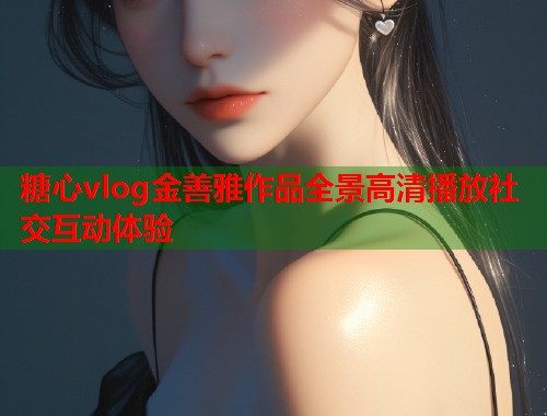糖心vlog金善雅作品全景高清播放社交互动体验