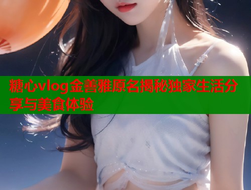 糖心vlog金善雅原名揭秘独家生活分享与美食体验