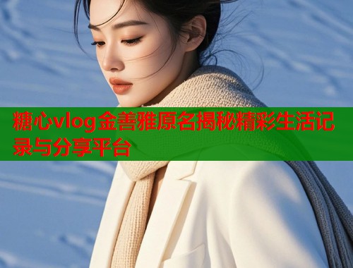 糖心vlog金善雅原名揭秘精彩生活记录与分享平台