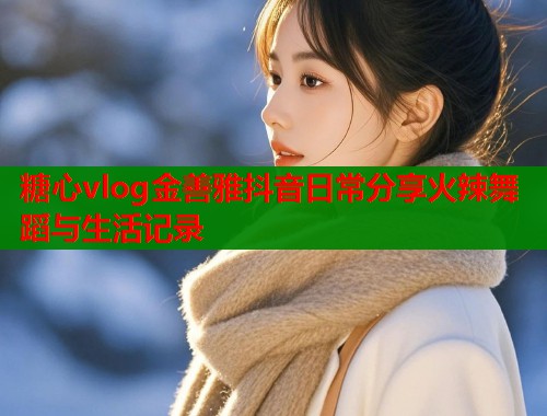 糖心vlog金善雅抖音日常分享火辣舞蹈与生活记录