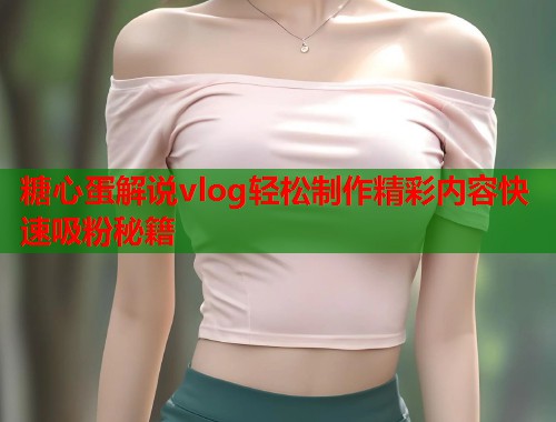糖心蛋解说vlog轻松制作精彩内容快速吸粉秘籍