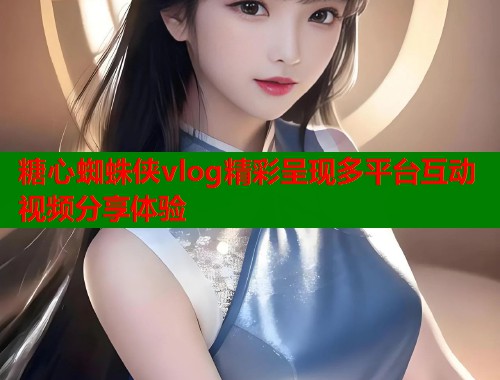 糖心蜘蛛侠vlog精彩呈现多平台互动视频分享体验  第2张