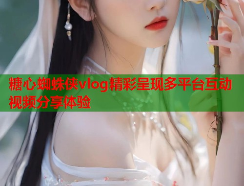 糖心蜘蛛侠vlog精彩呈现多平台互动视频分享体验